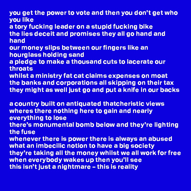 you get the power to vote and then you don’t get who you like
a tory fucking leader on a stupid fucking bike
the lies deceit and promises they all go hand and hand
our money slips between our fingers like an hourglass holding sand
a pledge to make a thousand cuts to lacerate our throats
whilst a ministry fat cat claims expenses on moat
the banks and corporations all skipping on their tax
they might as well just go and put a knife in our backs

a country built on antiquated thatcheristic views
wheres there nothing here to gain and nearly everything to lose
there’s monumental bomb below and they’re lighting the fuse
whenever there is power there is always an abused
what an imbecilic notion to have a big society
they’re taking all the money whilst we all work for free
when everybody wakes up then you’ll see
this isn’t just a nightmare – this is reality
