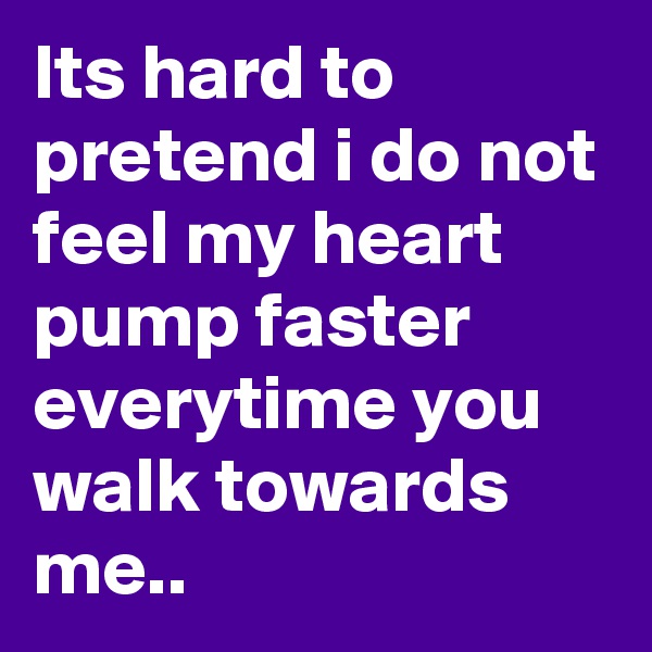 Its hard to pretend i do not feel my heart pump faster everytime you walk towards me..