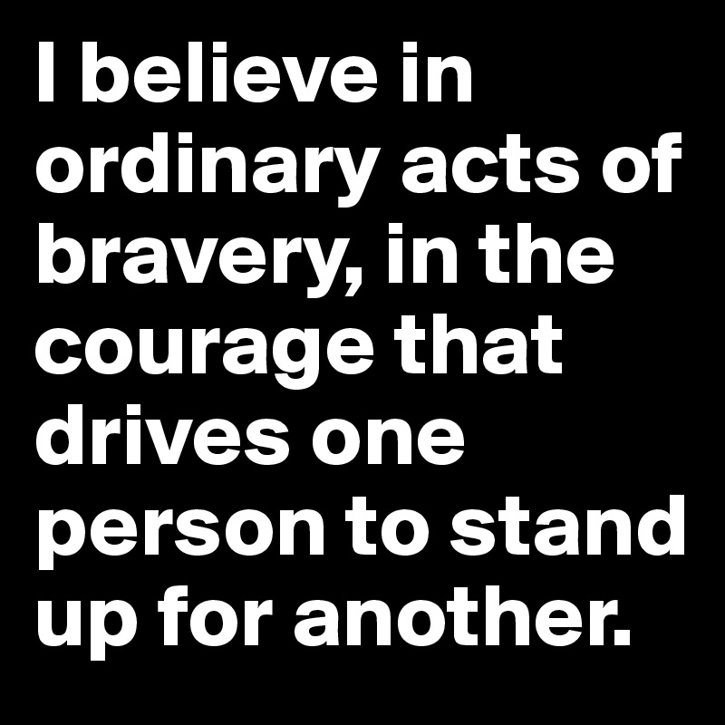 I believe in ordinary acts of bravery, in the courage that drives one person to stand up for another.