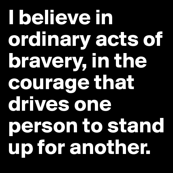 I believe in ordinary acts of bravery, in the courage that drives one person to stand up for another.
