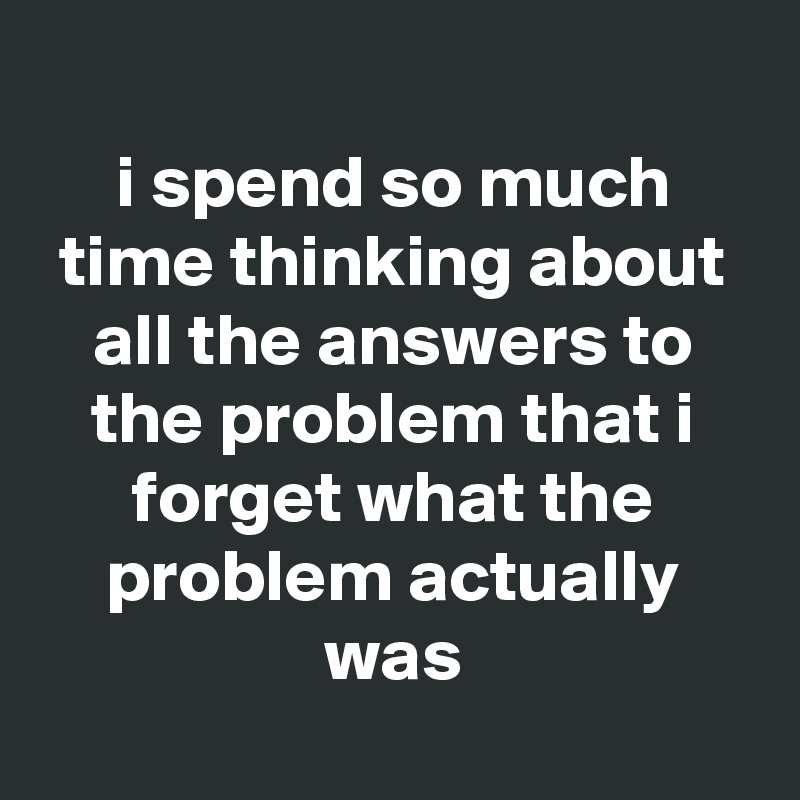 
i spend so much time thinking about all the answers to the problem that i forget what the problem actually was

