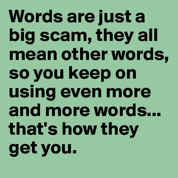Words are just a big scam, they all mean other words, so you keep on using even more and more words... that's how they get you. 