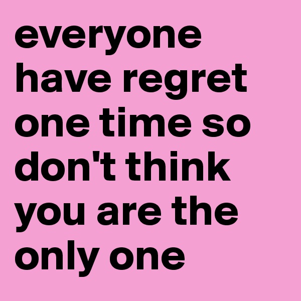 everyone have regret one time so don't think you are the only one