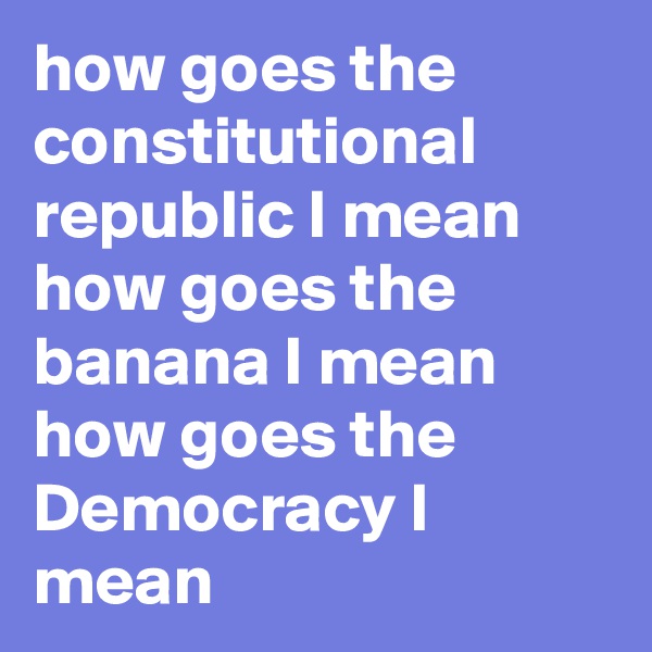 how goes the constitutional republic I mean how goes the banana I mean how goes the Democracy I mean