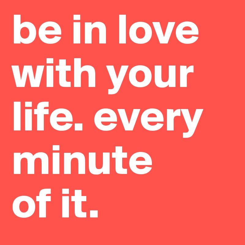 be in love with your life. every minute
of it.