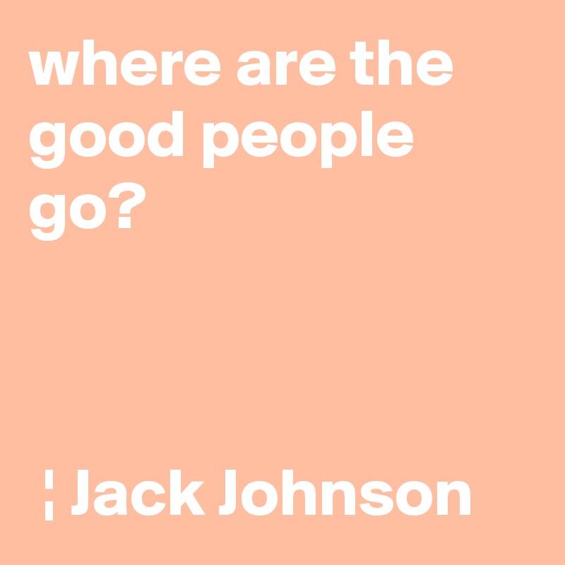 where are the good people go?                                                                                                                                                ¦ Jack Johnson