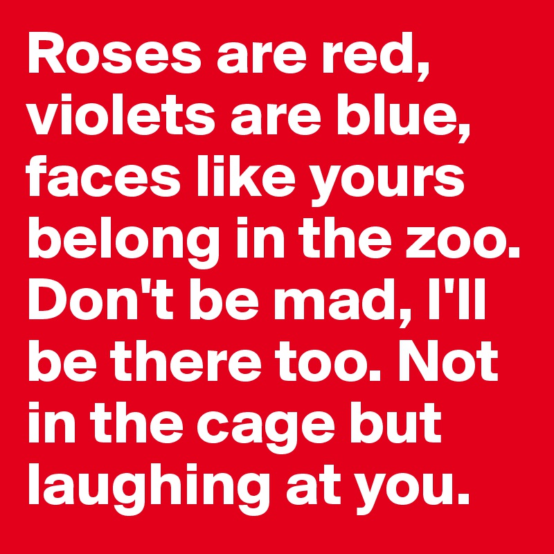 Roses are red, violets are blue, faces like yours belong in the zoo. Don't be mad, I'll be there too. Not in the cage but laughing at you.