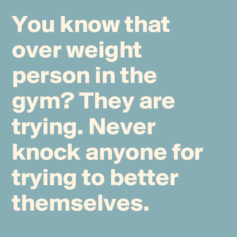 You know that over weight person in the gym? They are trying. Never knock anyone for trying to better themselves.