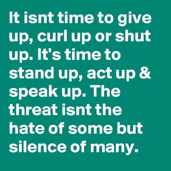 It isnt time to give up, curl up or shut up. It's time to stand up, act up & speak up. The threat isnt the hate of some but silence of many.