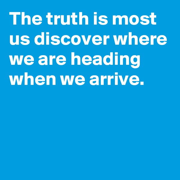 The truth is most us discover where we are heading when we arrive.



