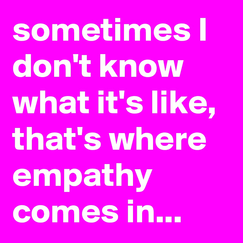 sometimes I don't know what it's like,  that's where empathy comes in...