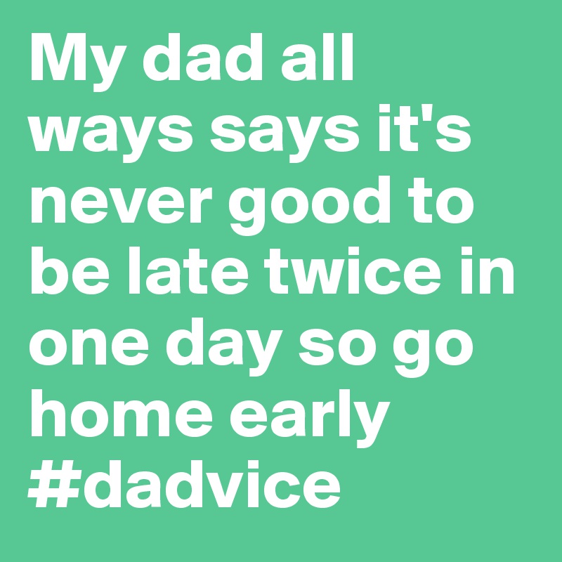 My dad all ways says it's never good to be late twice in one day so go home early #dadvice