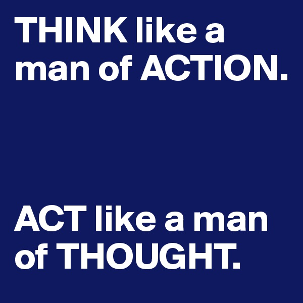 THINK like a man of ACTION. 



ACT like a man of THOUGHT.