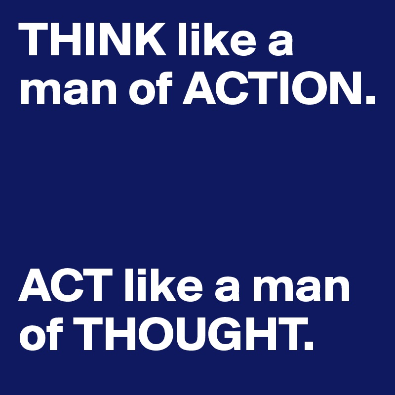THINK like a man of ACTION. 



ACT like a man of THOUGHT.