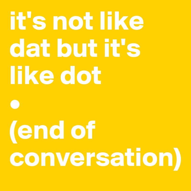it's not like dat but it's like dot 
•
(end of conversation)
