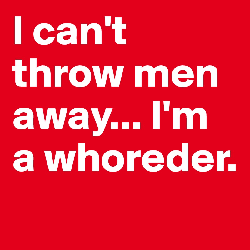 I can't throw men away... I'm a whoreder. 
