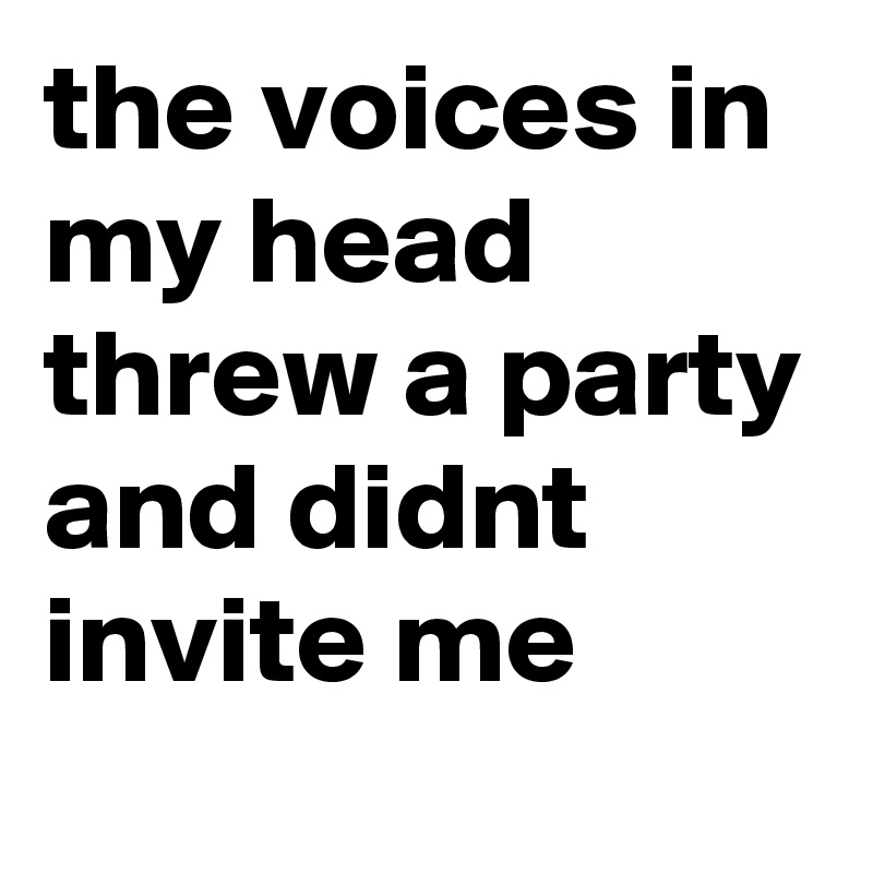 the voices in my head threw a party and didnt invite me