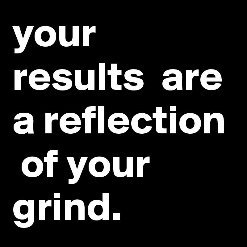 your results  are a reflection  of your grind.