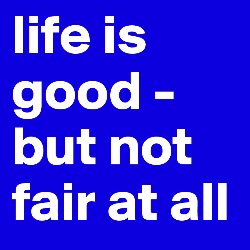 life is good - but not fair at all