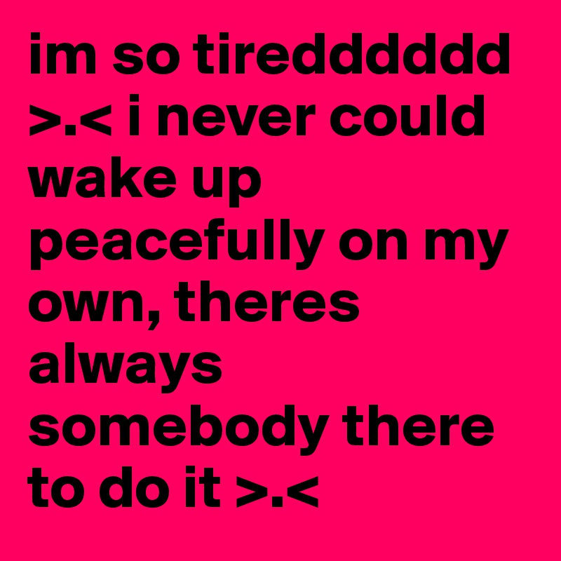 im so tiredddddd >.< i never could wake up peacefully on my own, theres always somebody there to do it >.< 