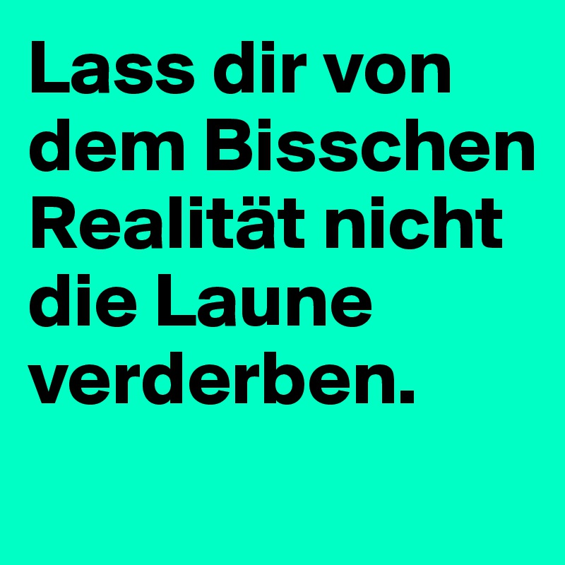 Lass dir von dem Bisschen Realität nicht die Laune verderben.
