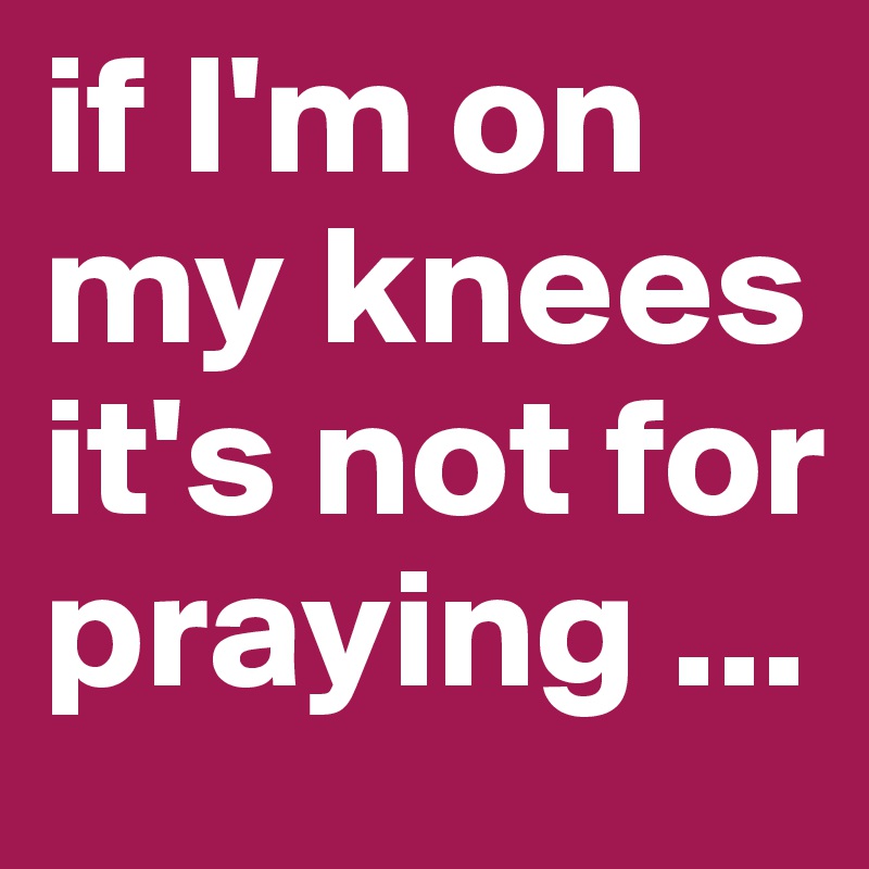 if I'm on my knees 
it's not for praying ...