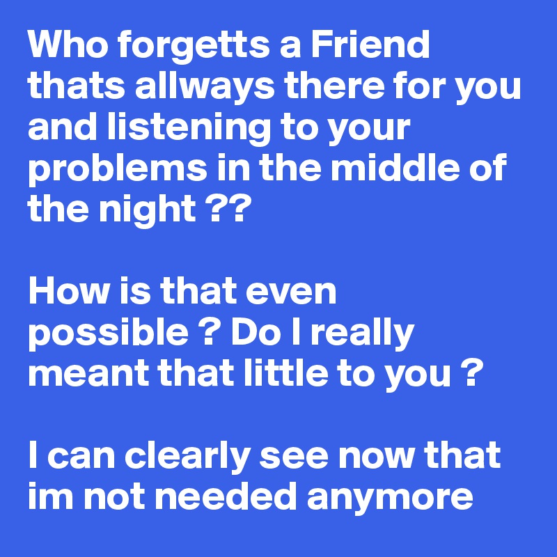 Who forgetts a Friend thats allways there for you and listening to your problems in the middle of the night ?? 

How is that even possible ? Do I really meant that little to you ? 

I can clearly see now that im not needed anymore