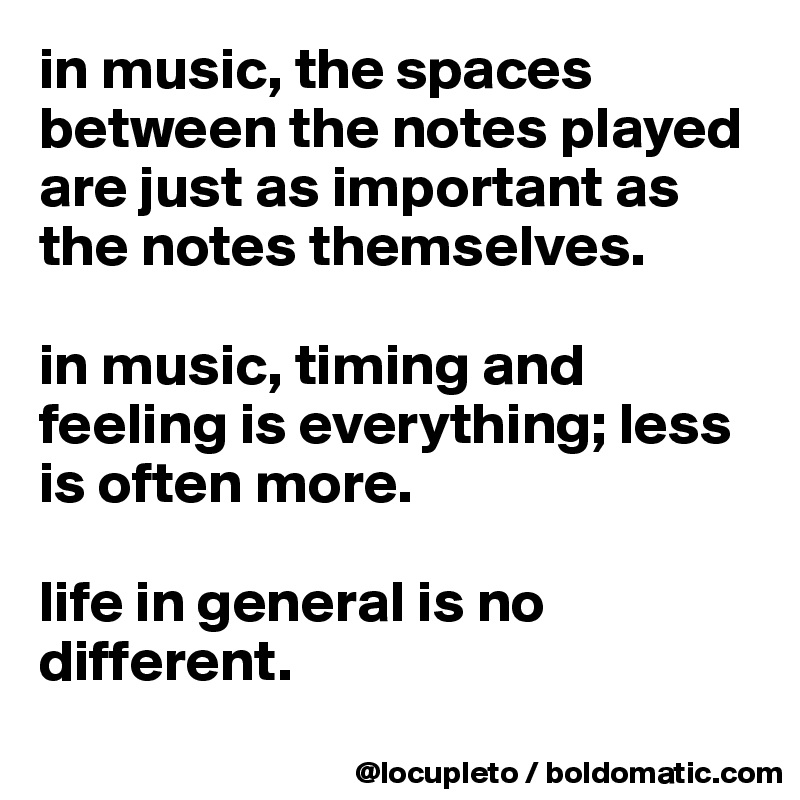 in music, the spaces between the notes played are just as important as the notes themselves.

in music, timing and feeling is everything; less is often more. 

life in general is no different.
