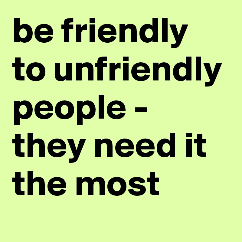 be friendly to unfriendly people - they need it the most