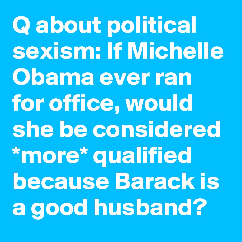 Q about political sexism: If Michelle Obama ever ran for office, would she be considered *more* qualified because Barack is a good husband?