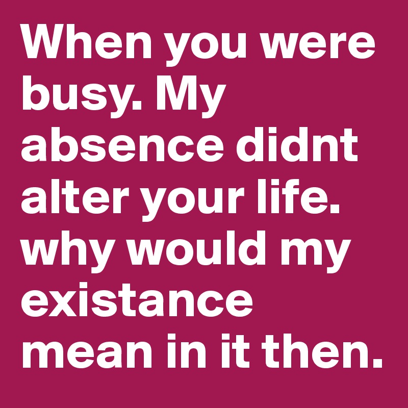 When you were busy. My absence didnt alter your life. why would my existance mean in it then. 