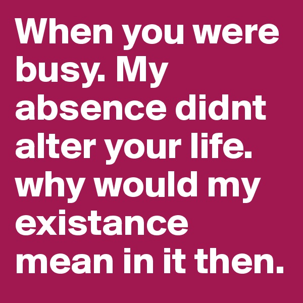 When you were busy. My absence didnt alter your life. why would my existance mean in it then. 