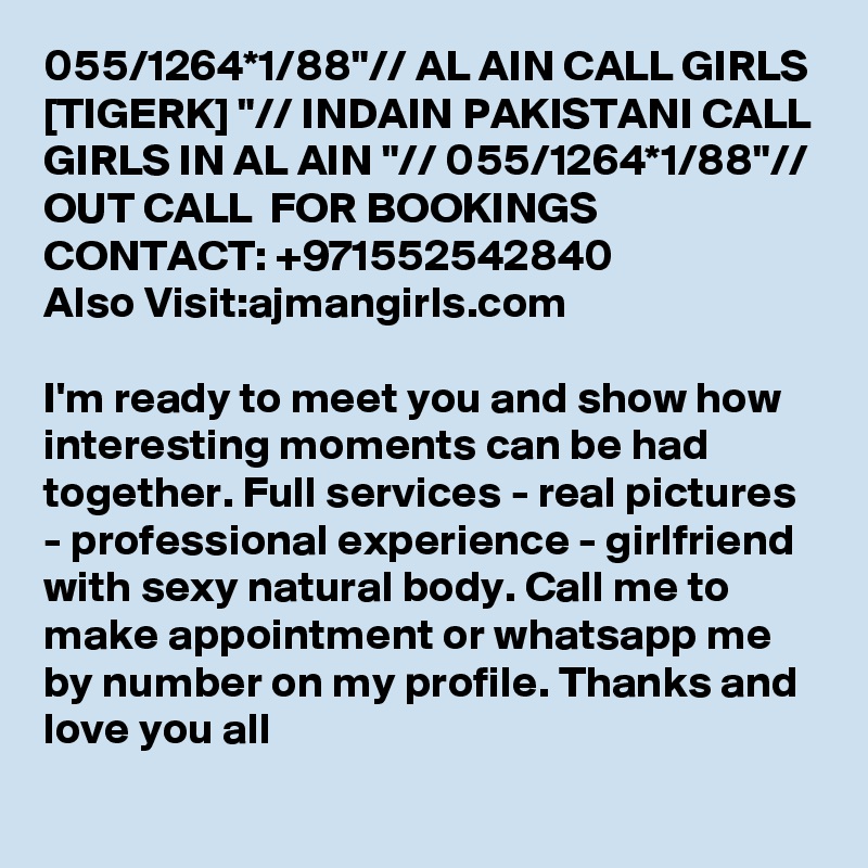 055/1264*1/88"// AL AIN CALL GIRLS [TIGERK] "// INDAIN PAKISTANI CALL GIRLS IN AL AIN "// 055/1264*1/88"// OUT CALL  FOR BOOKINGS CONTACT: +971552542840
Also Visit:ajmangirls.com

I'm ready to meet you and show how interesting moments can be had together. Full services - real pictures - professional experience - girlfriend with sexy natural body. Call me to make appointment or whatsapp me by number on my profile. Thanks and love you all