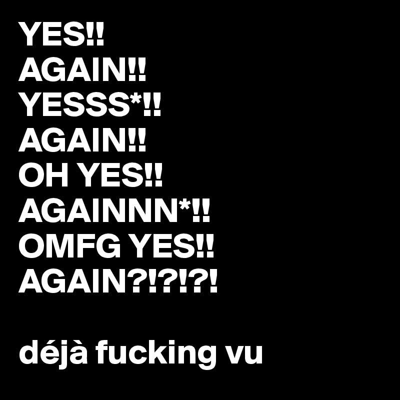 YES!!
AGAIN!!
YESSS*!!
AGAIN!!
OH YES!!
AGAINNN*!!
OMFG YES!!
AGAIN?!?!?!

déjà fucking vu