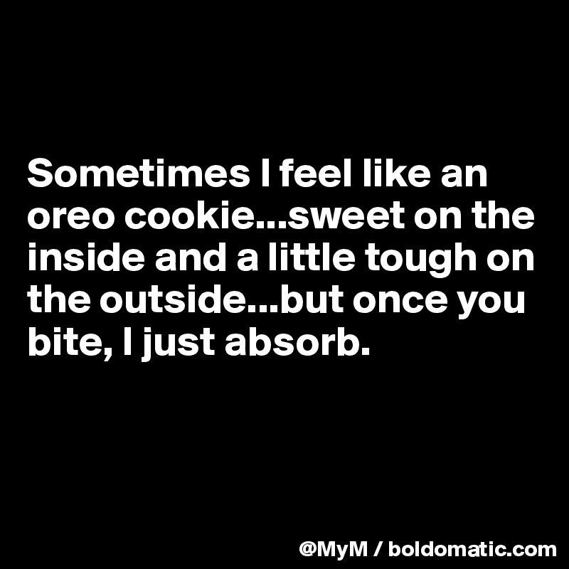 


Sometimes I feel like an oreo cookie...sweet on the inside and a little tough on the outside...but once you bite, I just absorb.



