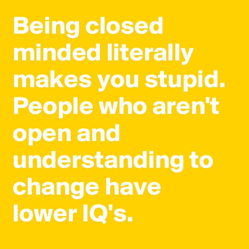 Being closed minded literally makes you stupid. People who aren't open and understanding to change have lower IQ's.