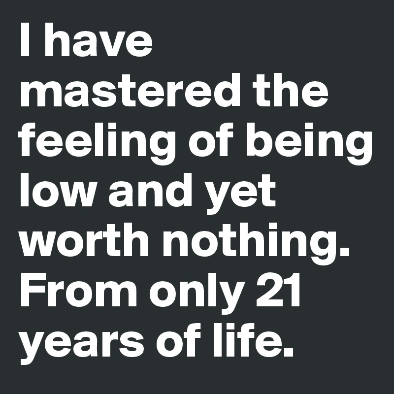 I have mastered the feeling of being low and yet worth nothing. From only 21 years of life.