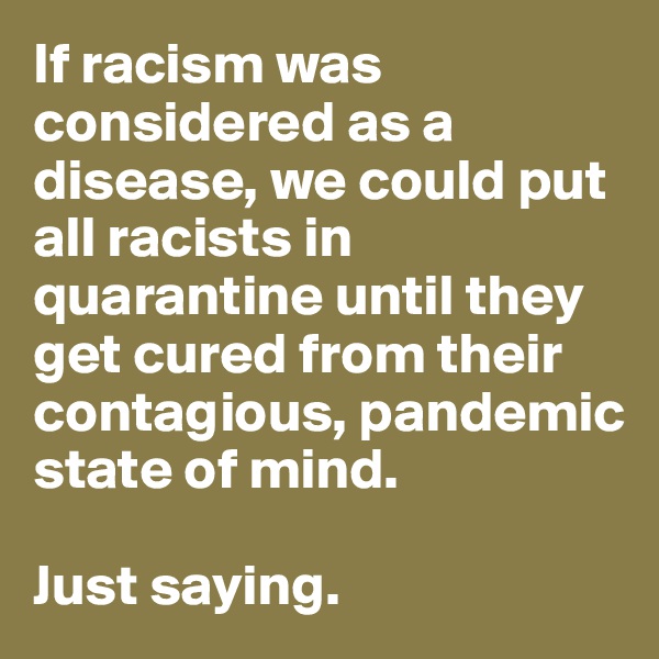 If racism was considered as a disease, we could put all racists in quarantine until they get cured from their contagious, pandemic state of mind. 

Just saying. 