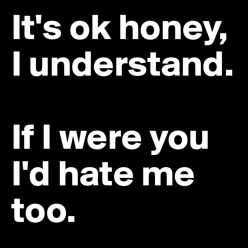 It's ok honey, I understand. 

If I were you I'd hate me too.