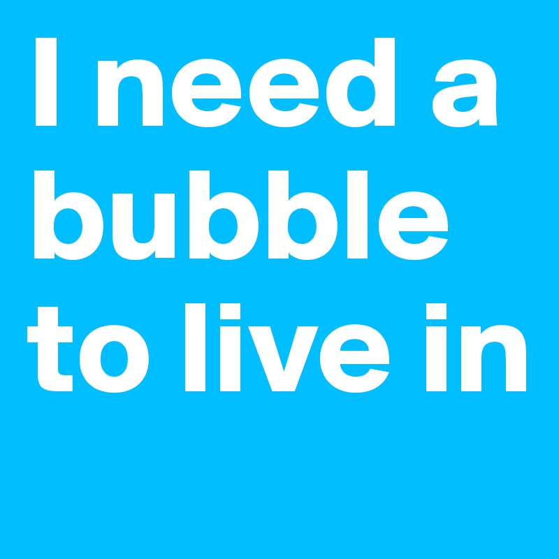 I need a bubble to live in