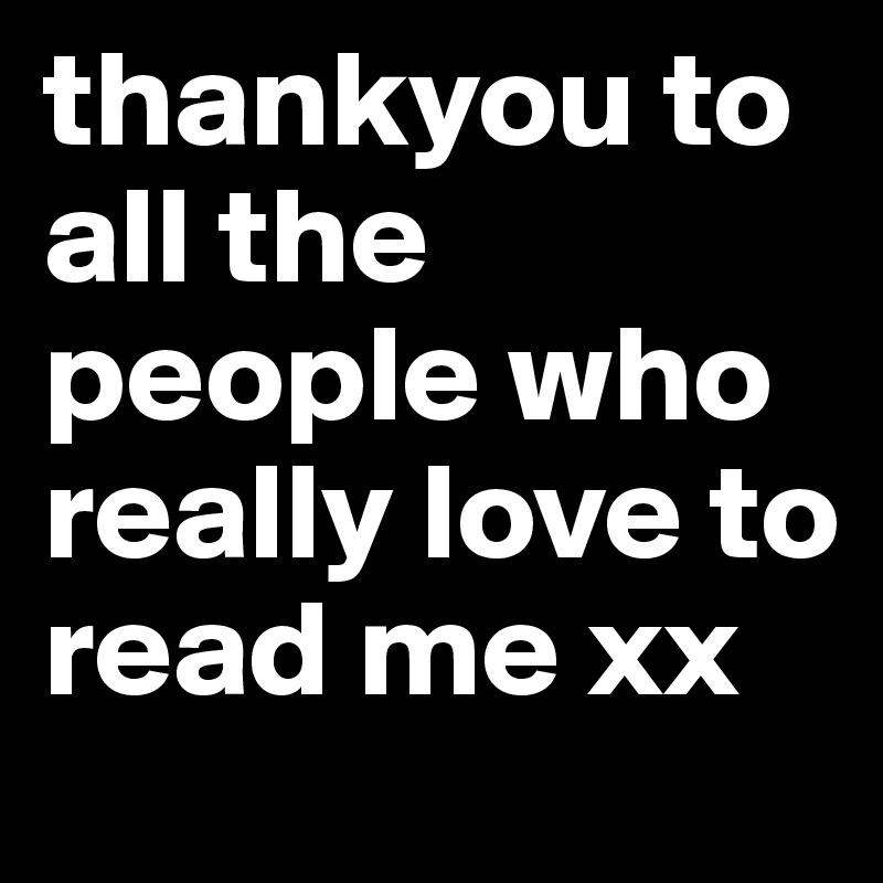 thankyou to all the people who really love to read me xx