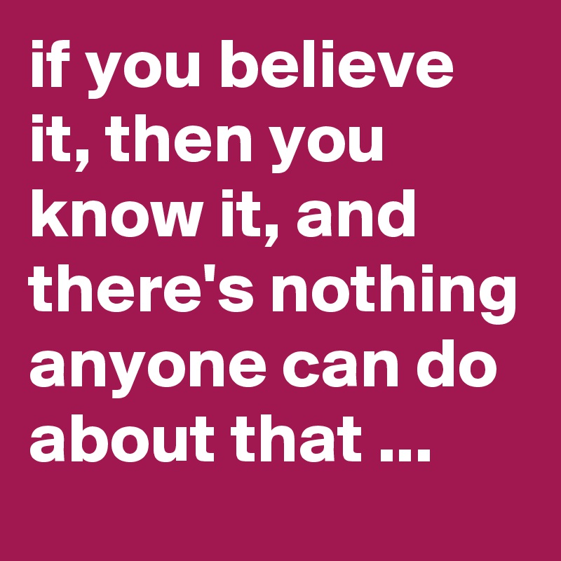 if you believe it, then you know it, and there's nothing anyone can do about that ...