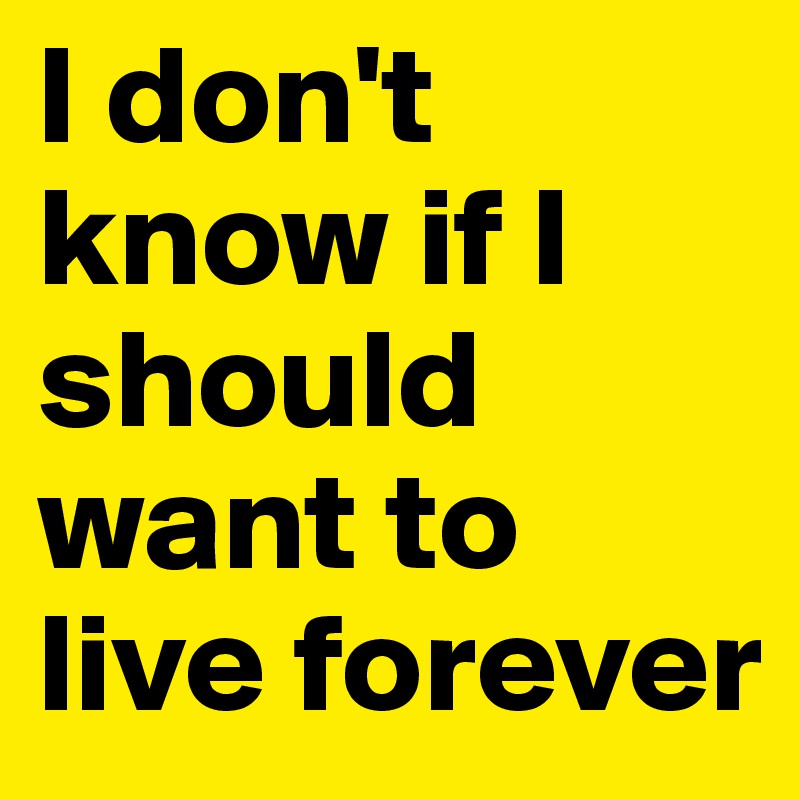 I don't know if I should want to live forever 