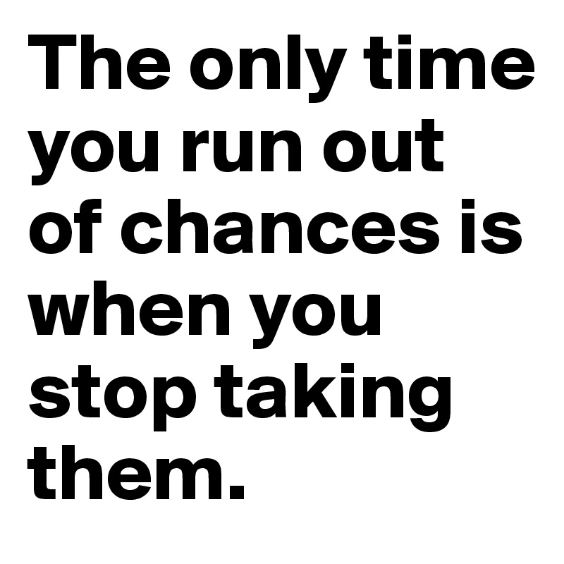 The only time you run out of chances is when you stop taking them.