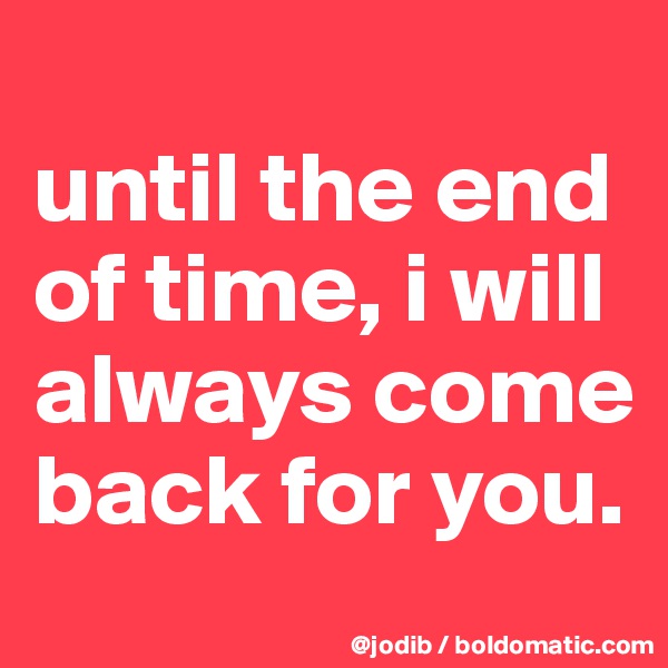 
until the end of time, i will always come back for you.