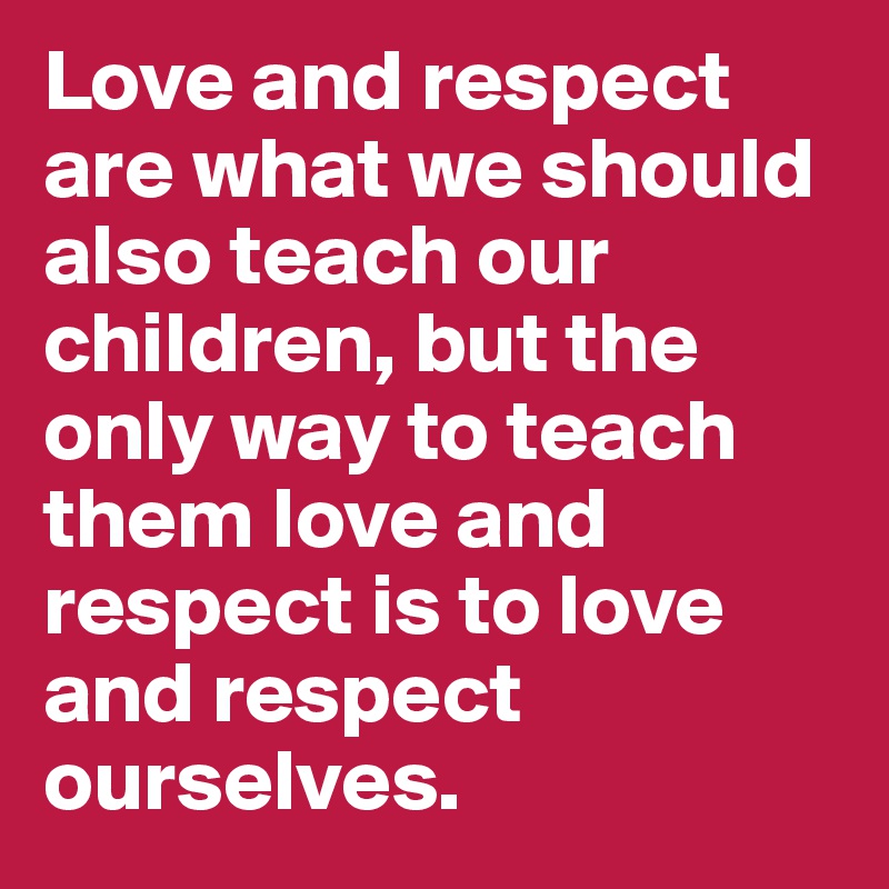 Love and respect are what we should also teach our children, but the only way to teach them love and respect is to love and respect ourselves. 