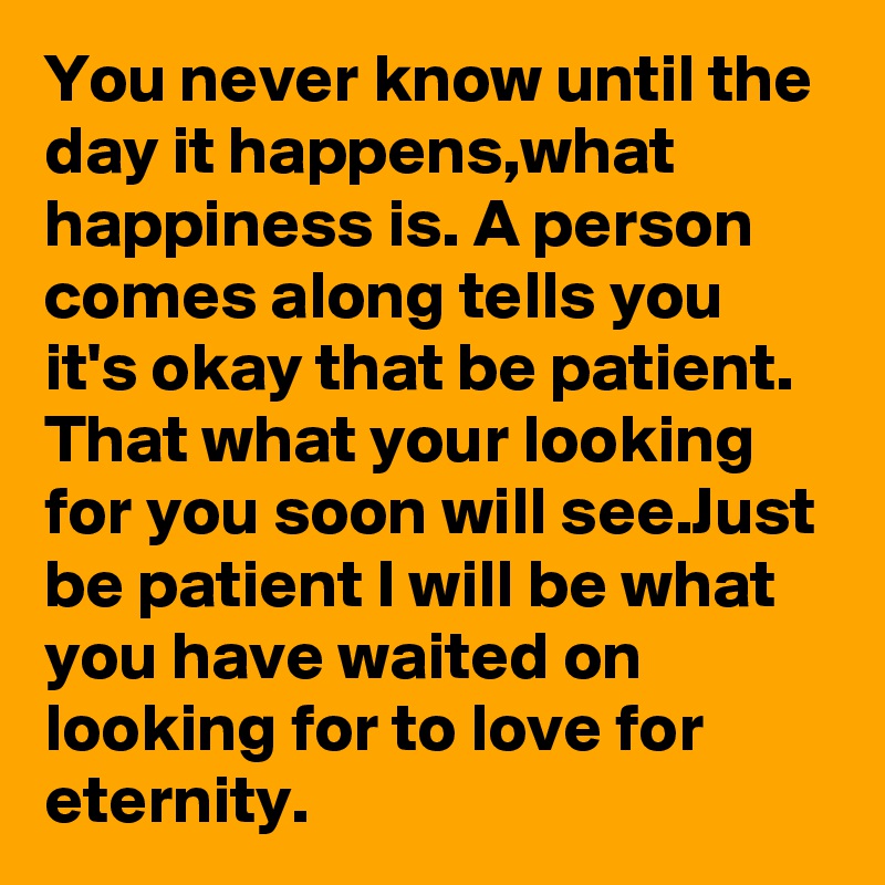 You never know until the day it happens,what happiness is. A person comes along tells you it's okay that be patient. That what your looking for you soon will see.Just be patient I will be what you have waited on looking for to love for eternity.