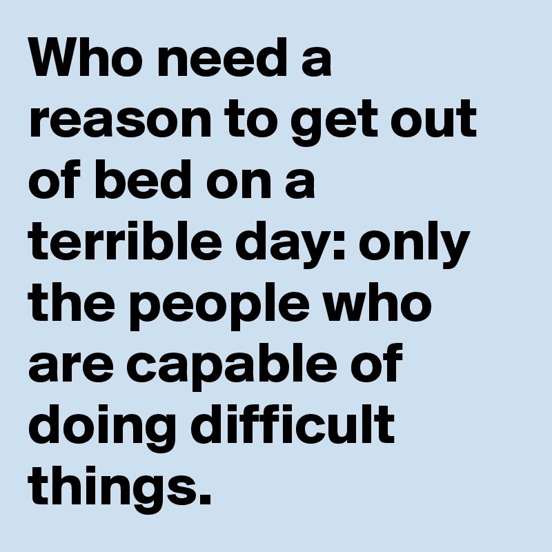 Who need a reason to get out of bed on a terrible day: only the people who are capable of doing difficult things.