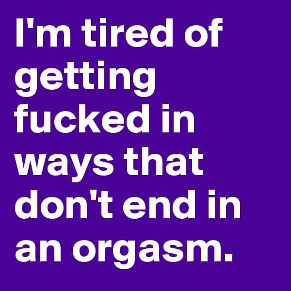 I'm tired of getting fucked in ways that don't end in an orgasm. 