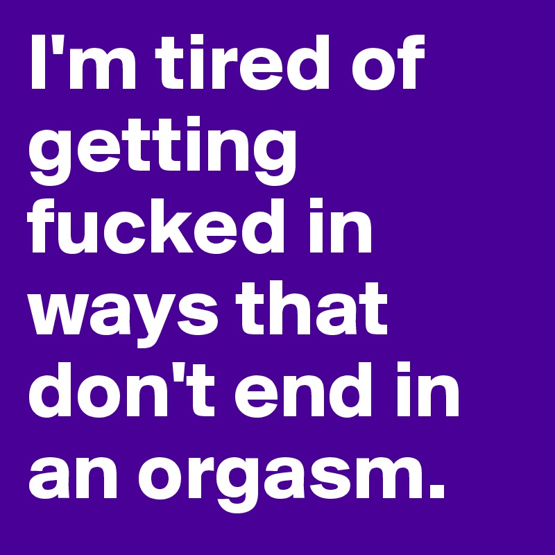 I'm tired of getting fucked in ways that don't end in an orgasm. 